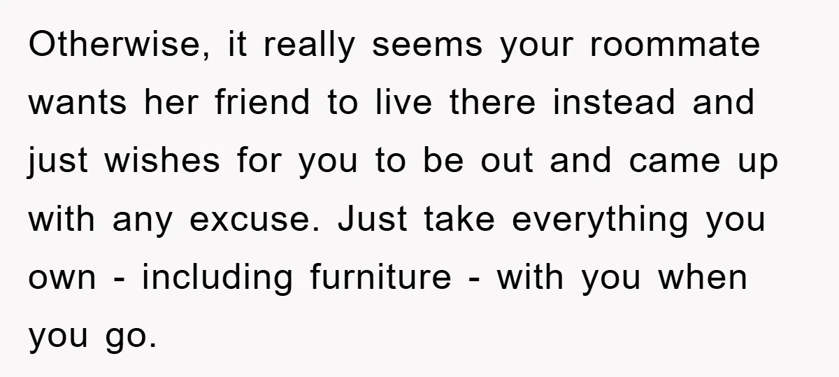 Otherwise, it really seems your roommate wants her friend to live there instead and just wishes for you to be out and came up with any excuse. Just take everything...