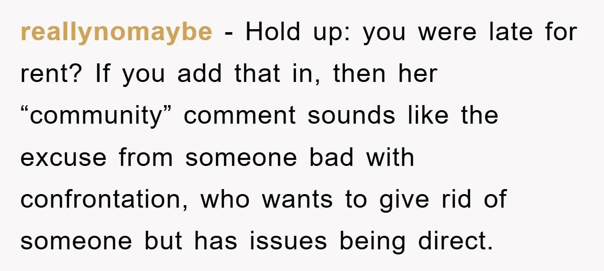 reallynomaybe - Hold up: you were late for rent? If you add that in, then her “community” comment sounds like the excuse from someone bad with confrontation, who wants to...