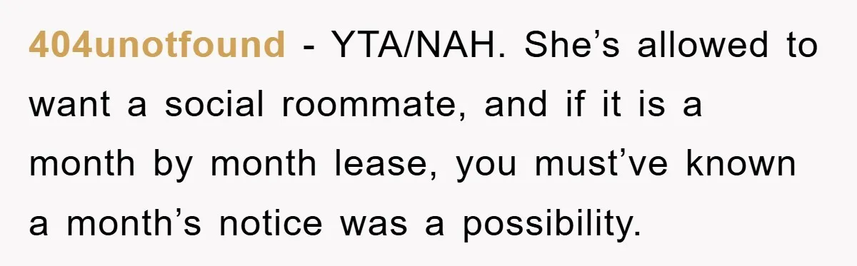 404unotfound - YTA/NAH. She’s allowed to want a social roommate, and if it is a month by month lease, you must’ve known a month’s notice was a possibility.