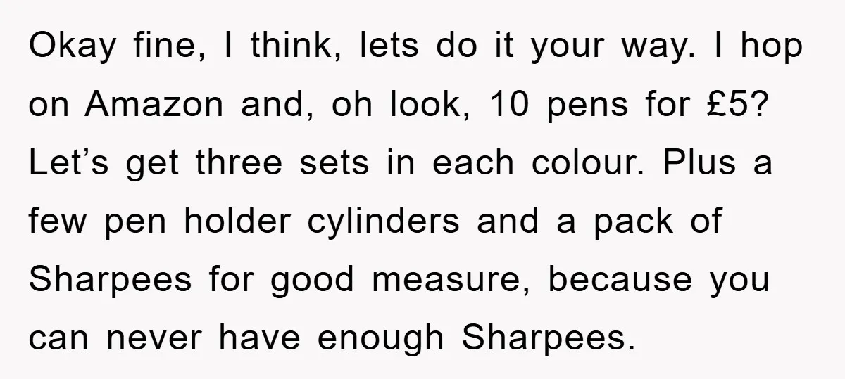 Okay fine, I think, lets do it your way. I hop on Amazon and, oh look, 10 pens for £5? Let’s get three sets in each colour. Plus a few...