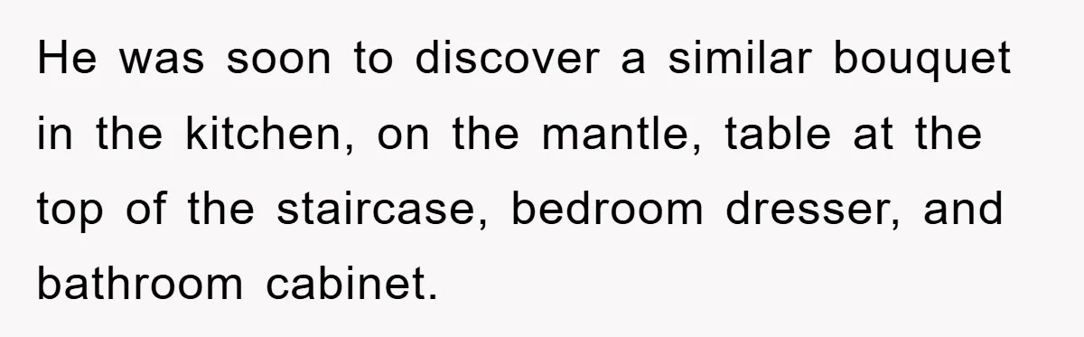 He was soon to discover a similar bouquet in the kitchen, on the mantle, table at the top of the staircase, bedroom dresser, and bathroom cabinet.