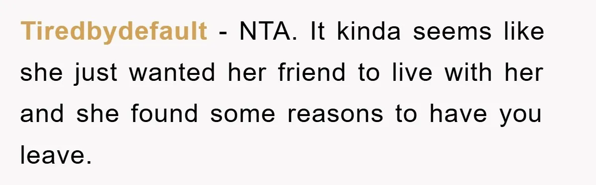 Tiredbydefault - NTA. It kinda seems like she just wanted her friend to live with her and she found some reasons to have you leave.