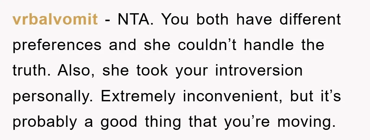 vrbalvomit - NTA. You both have different preferences and she couldn’t handle the truth. Also, she took your introversion personally. Extremely inconvenient, but it’s probably a good thing that you’re...