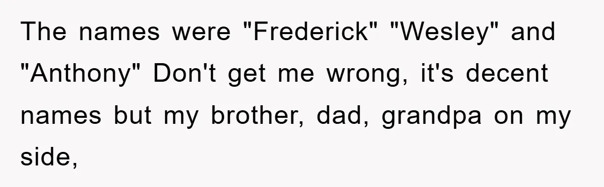 The names were "Frederick" "Wesley" and "Anthony" Don't get me wrong, it's decent names but my brother, dad, grandpa on my side,
