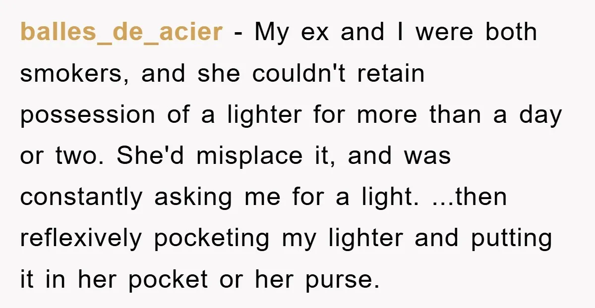 balles_de_acier − My ex and I were both smokers, and she couldn't retain possession of a lighter for more than a day or two. She'd misplace it, and was constantly...