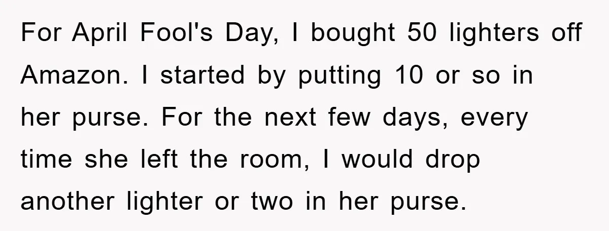 For April Fool's Day, I bought 50 lighters off Amazon. I started by putting 10 or so in her purse. For the next few days, every time she left the...