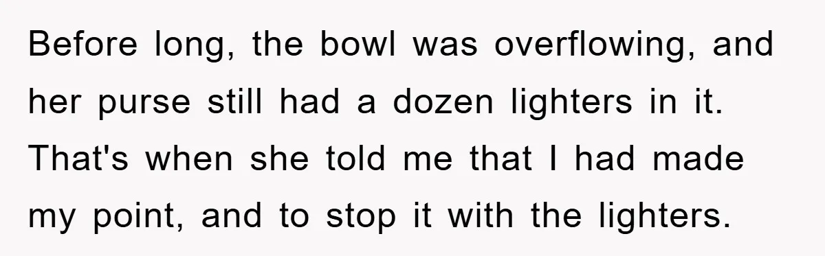 Before long, the bowl was overflowing, and her purse still had a dozen lighters in it. That's when she told me that I had made my point, and to stop...