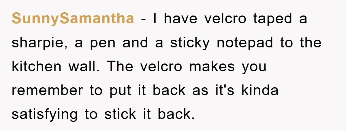SunnySamantha − I have velcro taped a sharpie, a pen and a sticky notepad to the kitchen wall. The velcro makes you remember to put it back as it's kinda...