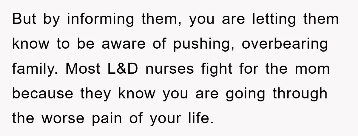 But by informing them, you are letting them know to be aware of pushing, overbearing family. Most L&D nurses fight for the mom because they know you are going through...