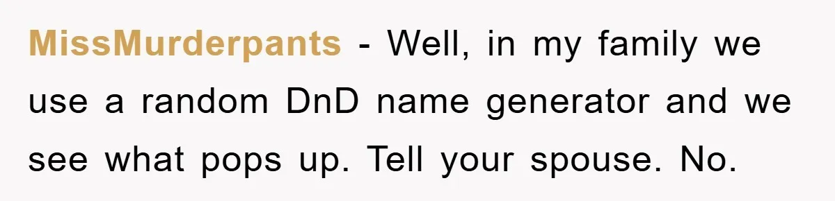 MissMurderpants − Well, in my family we use a random DnD name generator and we see what pops up. Tell your spouse. No.