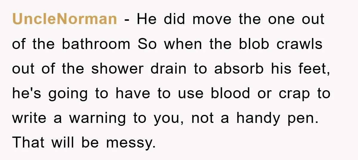 UncleNorman − He did move the one out of the bathroom So when the blob crawls out of the shower drain to absorb his feet, he's going to have to...