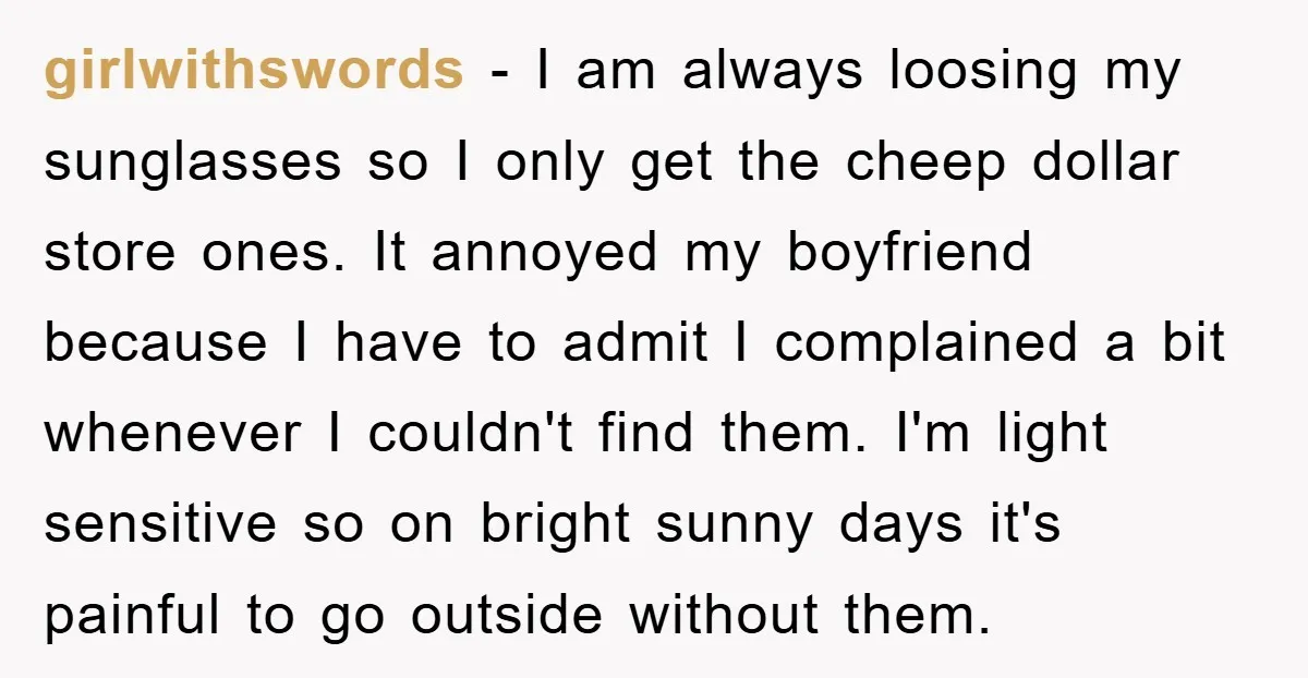 girlwithswords − I am always loosing my sunglasses so I only get the cheep dollar store ones. It annoyed my boyfriend because I have to admit I complained a bit...