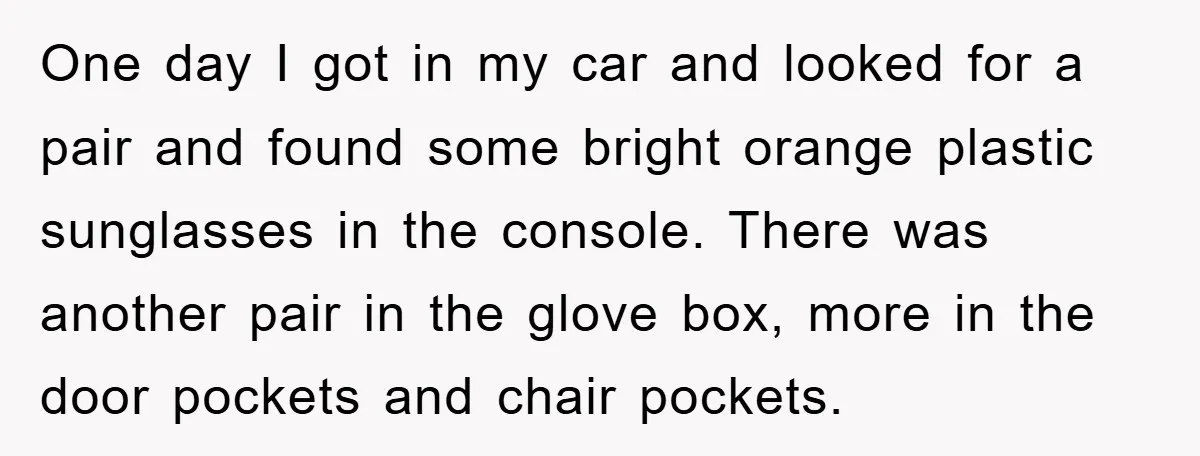 One day I got in my car and looked for a pair and found some bright orange plastic sunglasses in the console. There was another pair in the glove box,...