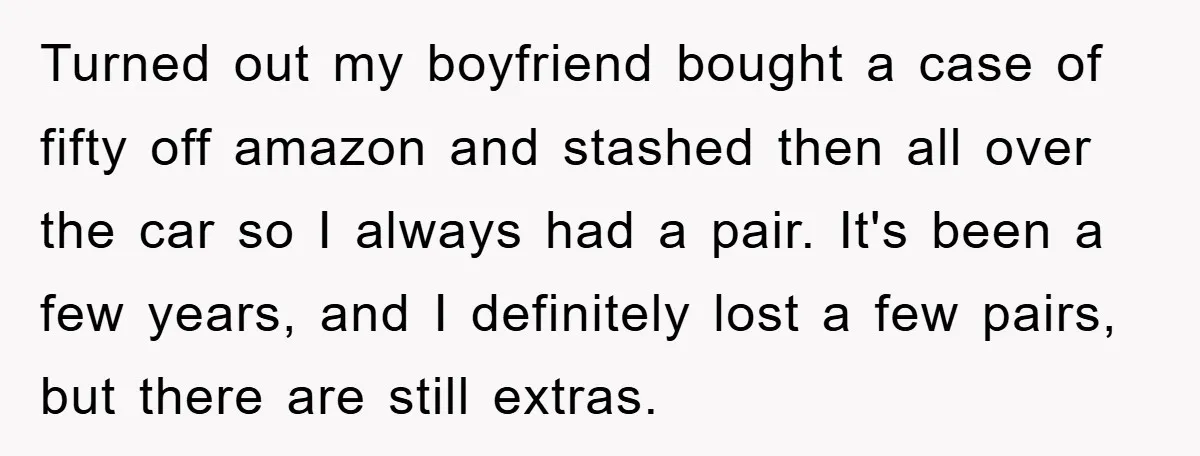 Turned out my boyfriend bought a case of fifty off amazon and stashed then all over the car so I always had a pair. It's been a few years, and...