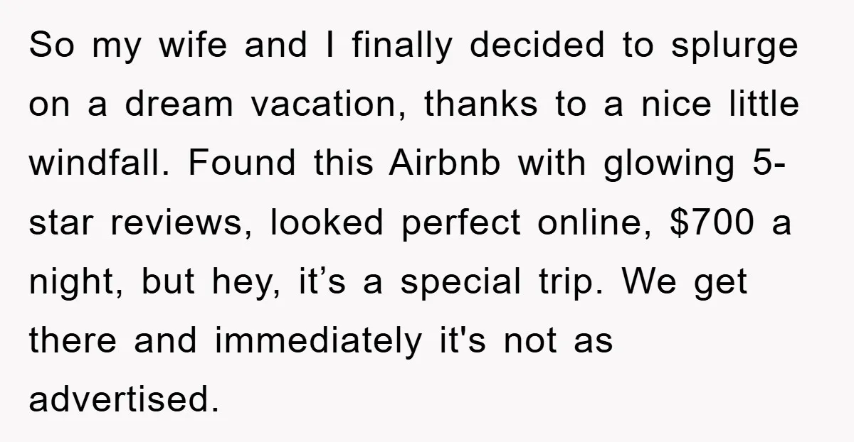 So my wife and I finally decided to splurge on a dream vacation, thanks to a nice little windfall. Found this Airbnb with glowing 5-star reviews, looked perfect online, $700...