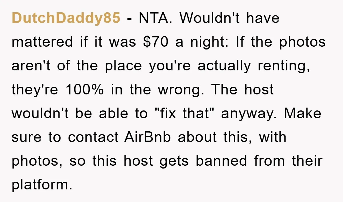 DutchDaddy85 − NTA. Wouldn't have mattered if it was $70 a night: If the photos aren't of the place you're actually renting, they're 100% in the wrong. The host wouldn't...
