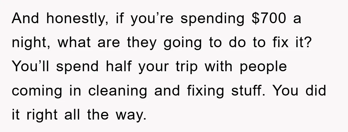 And honestly, if you’re spending $700 a night, what are they going to do to fix it? You’ll spend half your trip with people coming in cleaning and fixing stuff....