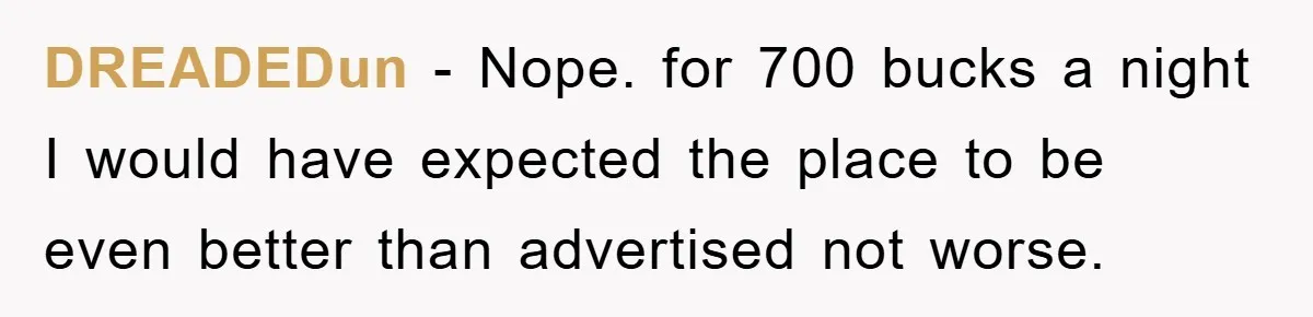 DREADEDun − Nope. for 700 bucks a night I would have expected the place to be even better than advertised not worse.