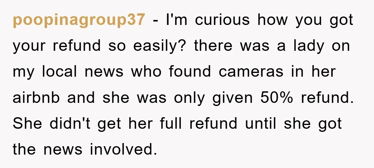 poopinagroup37 − I'm curious how you got your refund so easily? there was a lady on my local news who found cameras in her airbnb and she was only given...