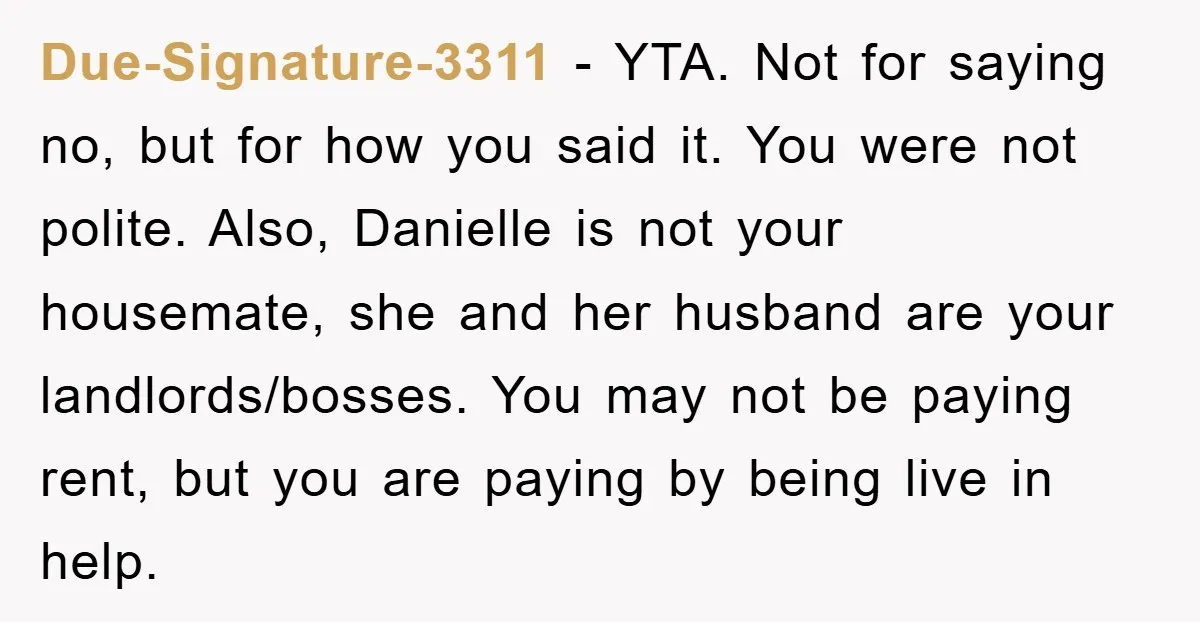 Due-Signature-3311 - YTA. Not for saying no, but for how you said it. You were not polite. Also, Danielle is not your housemate, she and her husband are your landlords/bosses....
