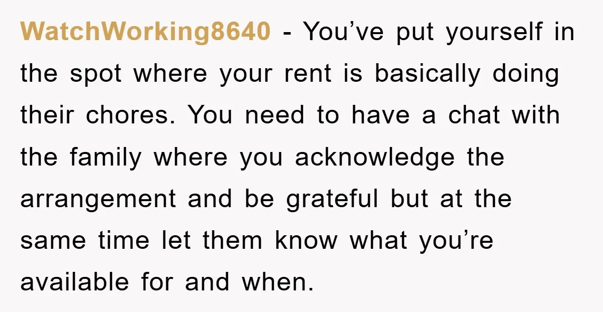 WatchWorking8640 - You’ve put yourself in the spot where your rent is basically doing their chores. You need to have a chat with the family where you acknowledge the arrangement...