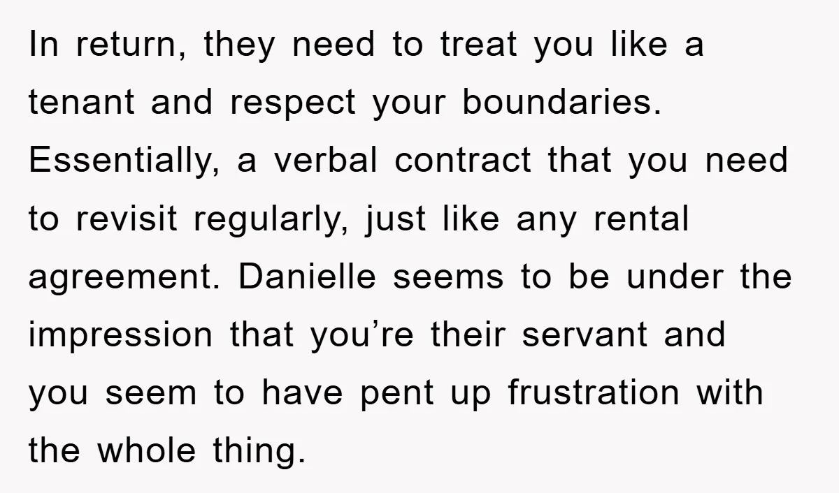 In return, they need to treat you like a tenant and respect your boundaries. Essentially, a verbal contract that you need to revisit regularly, just like any rental agreement. Danielle...