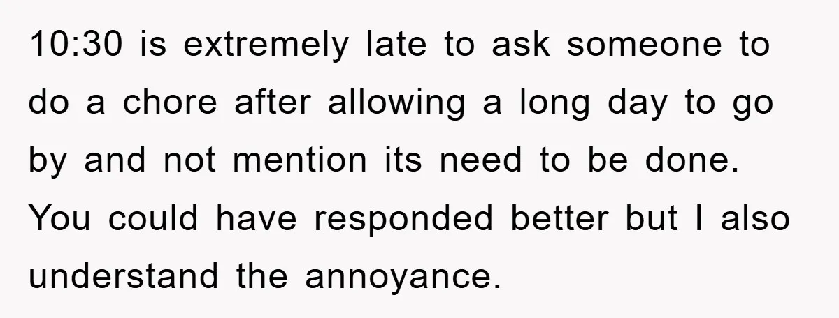10:30 is extremely late to ask someone to do a chore after allowing a long day to go by and not mention its need to be done. You could have...
