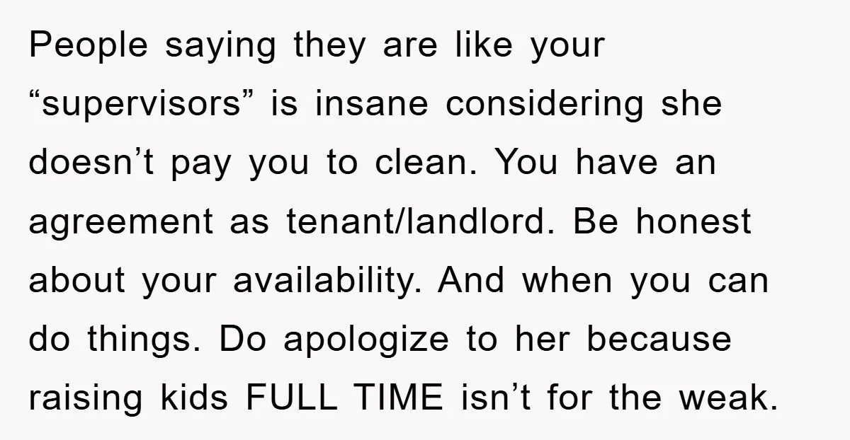 People saying they are like your “supervisors” is insane considering she doesn’t pay you to clean. You have an agreement as tenant/landlord. Be honest about your availability. And when you...