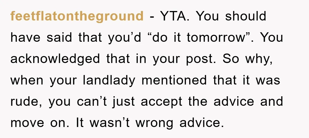 feetflatontheground - YTA. You should have said that you’d “do it tomorrow”. You acknowledged that in your post. So why, when your landlady mentioned that it was rude, you can’t...