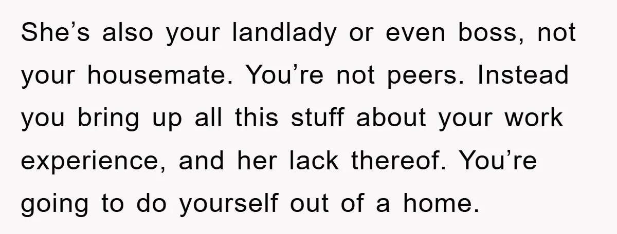She’s also your landlady or even boss, not your housemate. You’re not peers. Instead you bring up all this stuff about your work experience, and her lack thereof. You’re going...