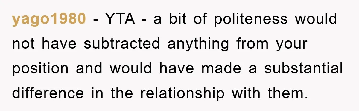 yago1980 - YTA - a bit of politeness would not have subtracted anything from your position and would have made a substantial difference in the relationship with them.