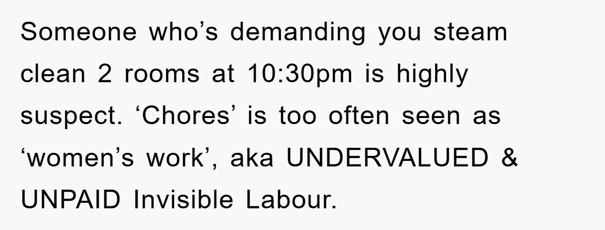 Someone who’s demanding you steam clean 2 rooms at 10:30pm is highly suspect. ‘Chores’ is too often seen as ‘women’s work’, aka UNDERVALUED & UNPAID Invisible Labour.