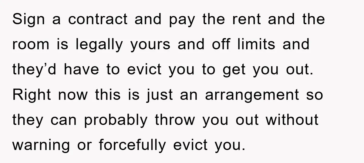 Sign a contract and pay the rent and the room is legally yours and off limits and they’d have to evict you to get you out. Right now this is...