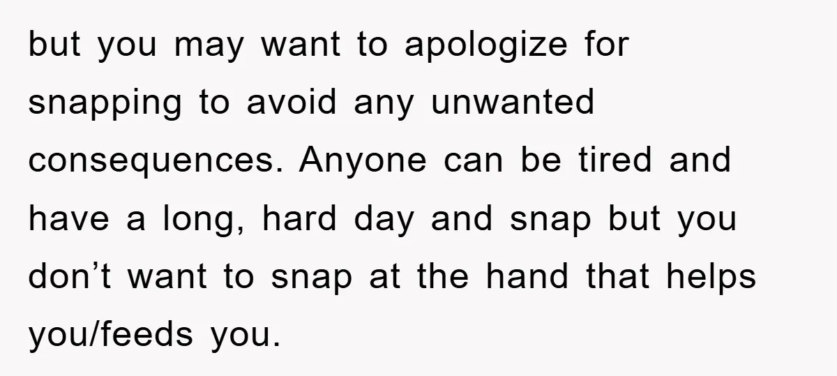 but you may want to apologize for snapping to avoid any unwanted consequences. Anyone can be tired and have a long, hard day and snap but you don’t want to...