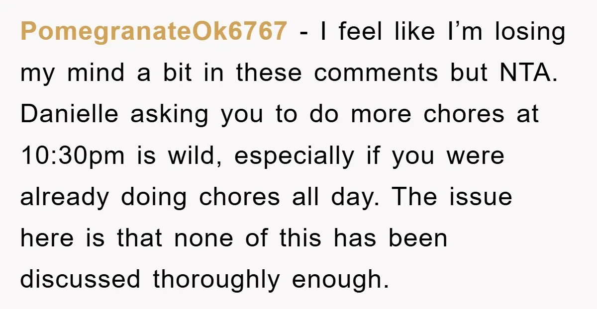 PomegranateOk6767 - I feel like I’m losing my mind a bit in these comments but NTA. Danielle asking you to do more chores at 10:30pm is wild, especially if you...