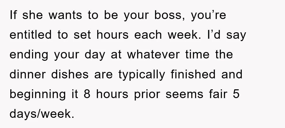 If she wants to be your boss, you’re entitled to set hours each week. I’d say ending your day at whatever time the dinner dishes are typically finished and beginning...
