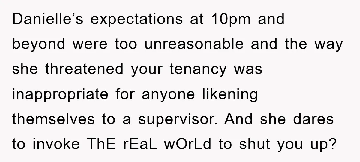 Danielle’s expectations at 10pm and beyond were too unreasonable and the way she threatened your tenancy was inappropriate for anyone likening themselves to a supervisor. And she dares to invoke...
