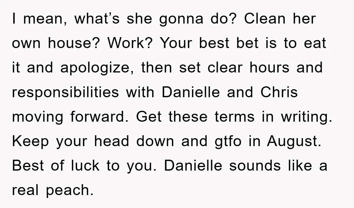 I mean, what’s she gonna do? Clean her own house? Work? Your best bet is to eat it and apologize, then set clear hours and responsibilities with Danielle and Chris...