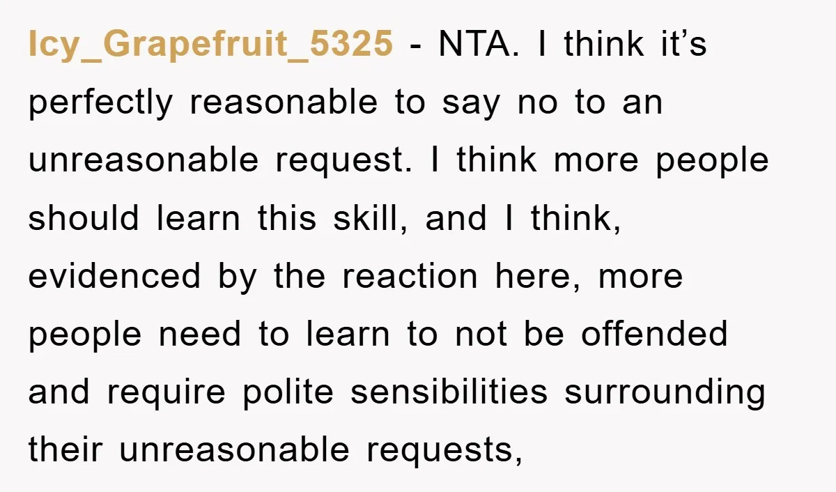 Icy_Grapefruit_5325 - NTA. I think it’s perfectly reasonable to say no to an unreasonable request. I think more people should learn this skill, and I think, evidenced by the reaction...