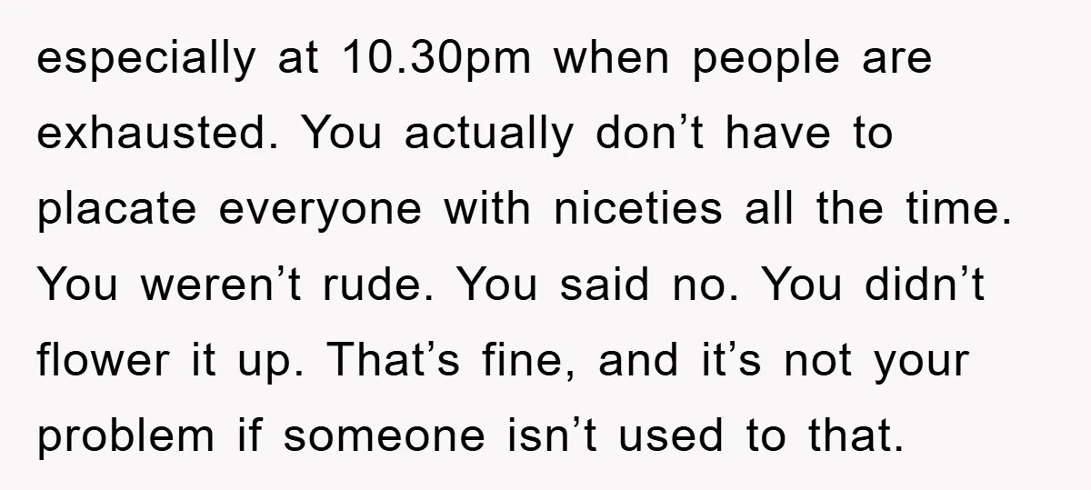 especially at 10.30pm when people are exhausted. You actually don’t have to placate everyone with niceties all the time. You weren’t rude. You said no. You didn’t flower it up....