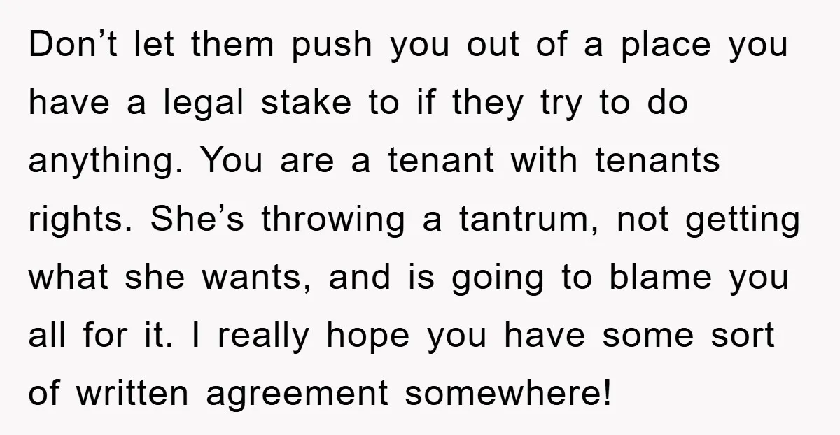 Don’t let them push you out of a place you have a legal stake to if they try to do anything. You are a tenant with tenants rights. She’s throwing...