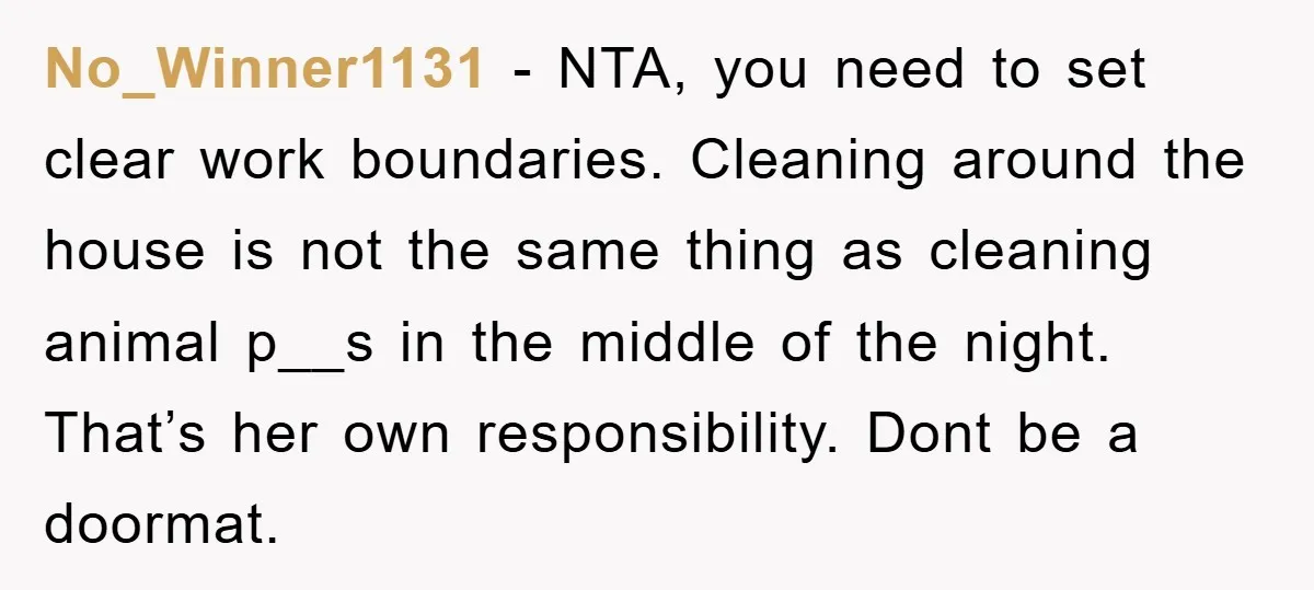No_Winner1131 - NTA, you need to set clear work boundaries. Cleaning around the house is not the same thing as cleaning animal p__s in the middle of the night. That’s...