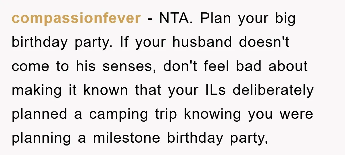 compassionfever − NTA. Plan your big birthday party. If your husband doesn't come to his senses, don't feel bad about making it known that your ILs deliberately planned a camping...