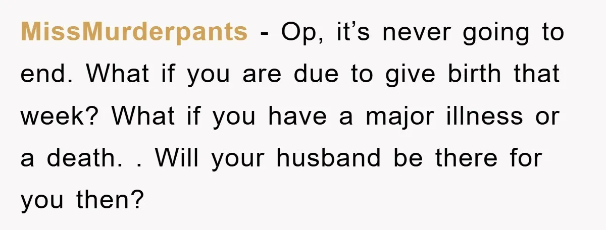 MissMurderpants − Op, it’s never going to end. What if you are due to give birth that week? What if you have a major illness or a death. . Will...