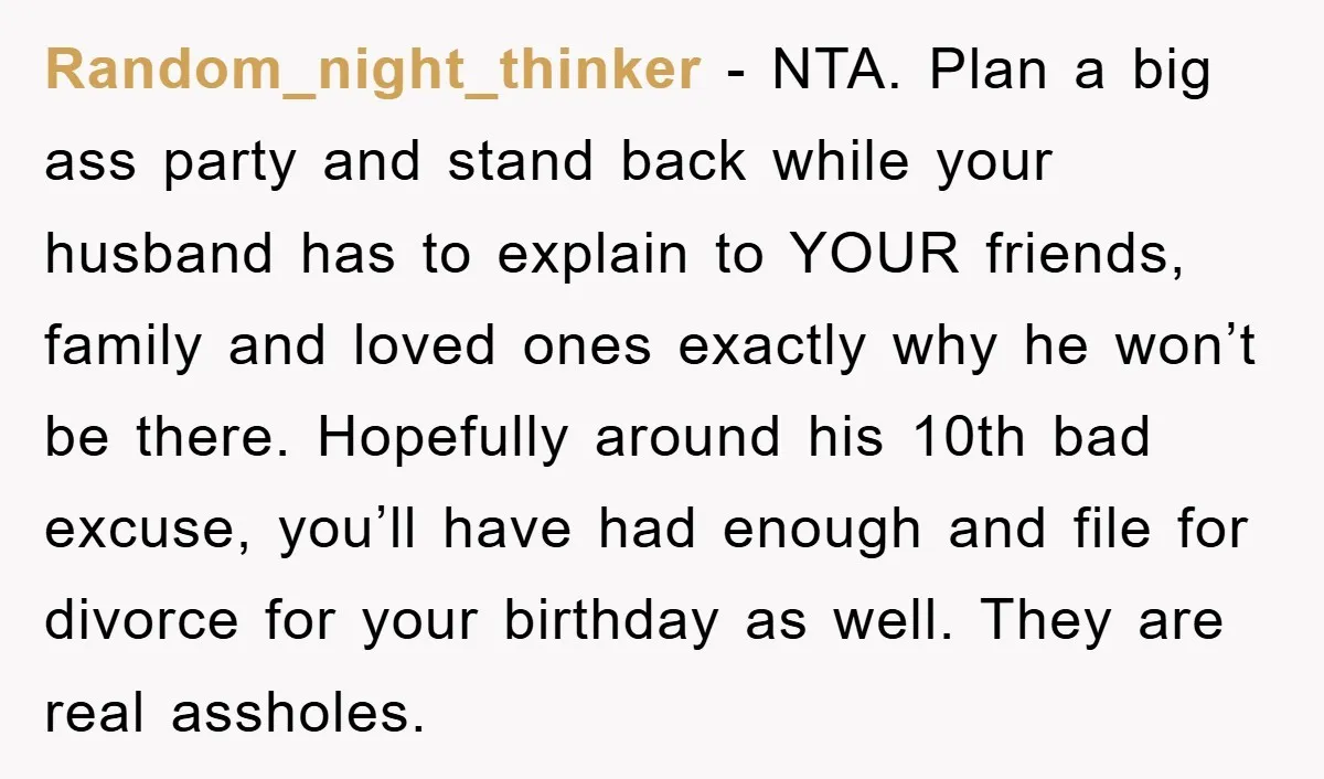 Random_night_thinker − NTA. Plan a big ass party and stand back while your husband has to explain to YOUR friends, family and loved ones exactly why he won’t be there....
