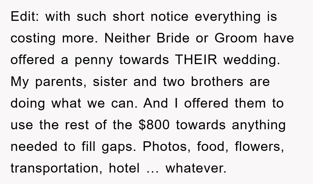 Edit: with such short notice everything is costing more. Neither Bride or Groom have offered a penny towards THEIR wedding. My parents, sister and two brothers are doing what we...