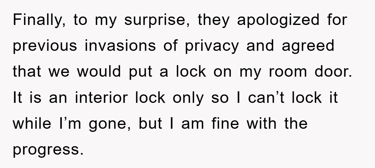 Finally, to my surprise, they apologized for previous invasions of privacy and agreed that we would put a lock on my room door. It is an interior lock only so...
