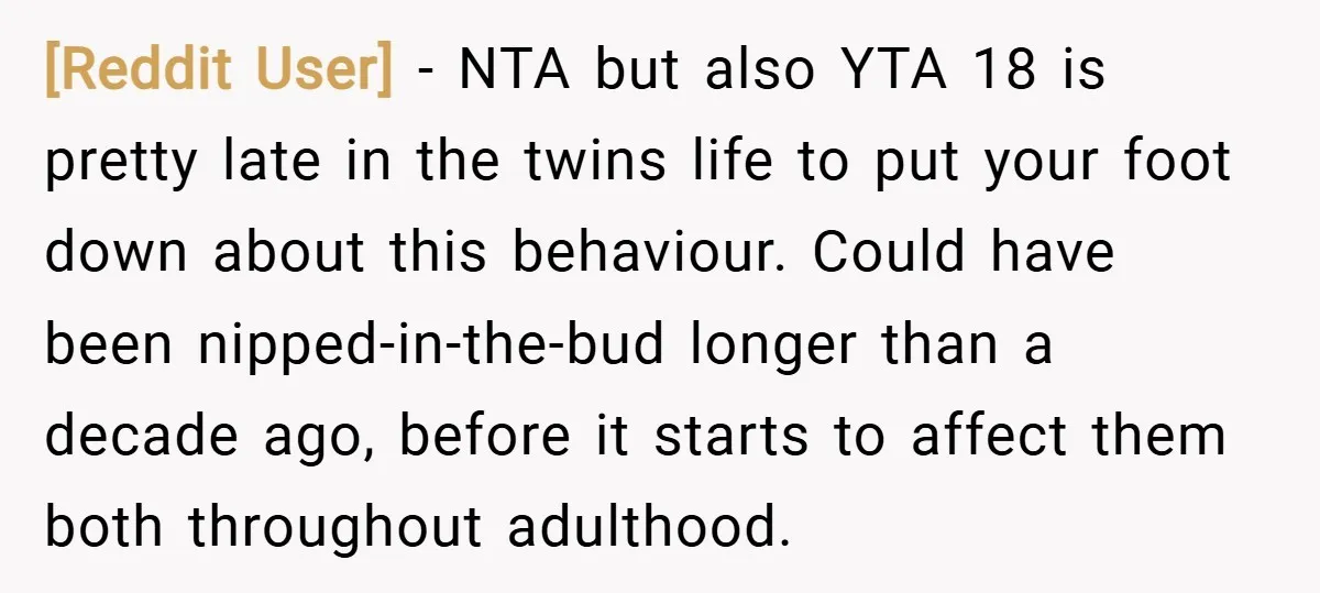 [Reddit User] − NTA but also YTA 18 is pretty late in the twins life to put your foot down about this behaviour. Could have been nipped-in-the-bud longer than a...