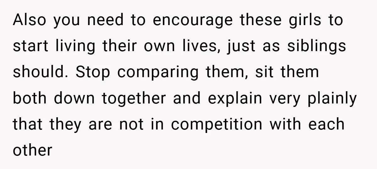 Also you need to encourage these girls to start living their own lives, just as siblings should. Stop comparing them, sit them both down together and explain very plainly that...