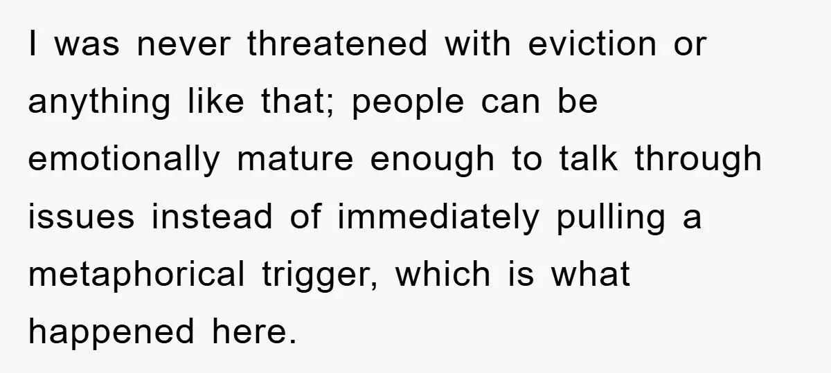 I was never threatened with eviction or anything like that; people can be emotionally mature enough to talk through issues instead of immediately pulling a metaphorical trigger, which is what...